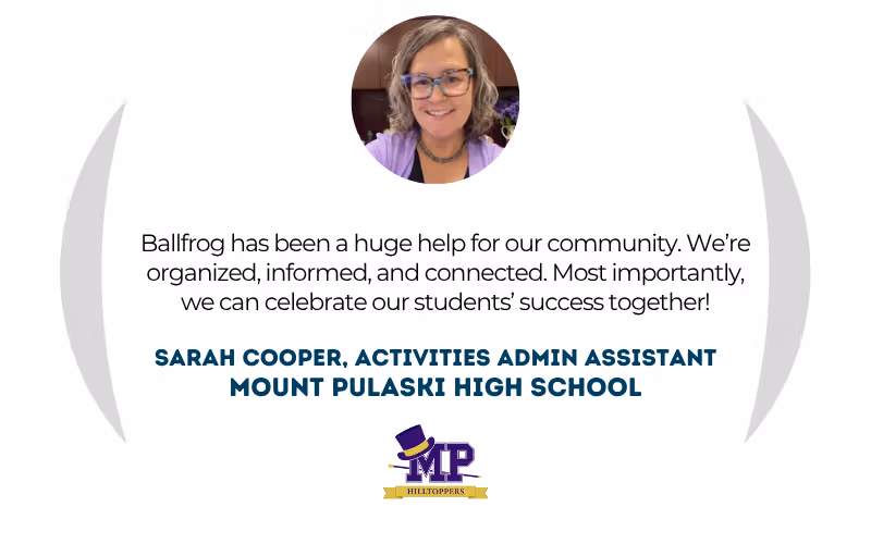 Sarah Cooper, Activities Admin Assistant at Mount Pulaski High School: "Ballfrog has been a huge help for our community. We're organized, informed, and connected. Most importantly, we can celebrate our students' success together!"