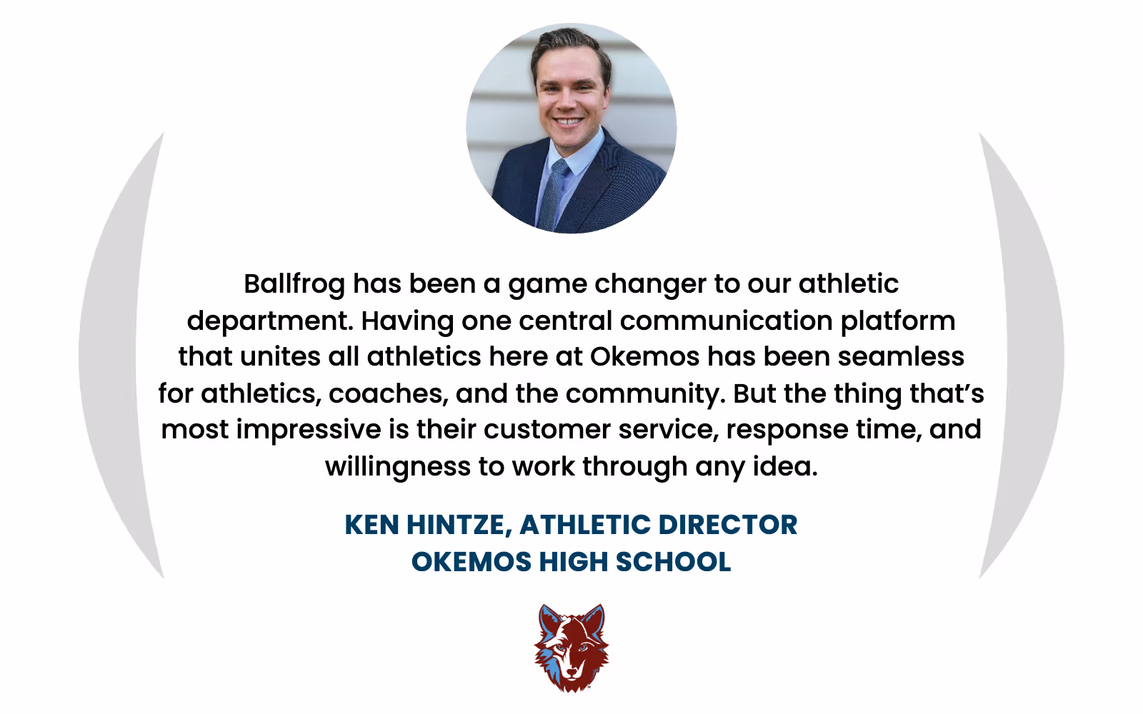Ken Hintze, Athletic Director at Okemos High School: "Ballfrog has been a game changer to our athletic department. Having one central communication platform that unites all athletics here at Okemos has been seamless for athletics, coaches, and the community. But the thing that’s most impressive is their customer service, response time, and willingness to work through any idea."