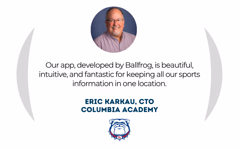 Eric Karkau, CTO at Columbia Academy: "Our app, developed by Ballfrog, is beautiful, intuitive, and fantastic for keeping all our sports information in one location."