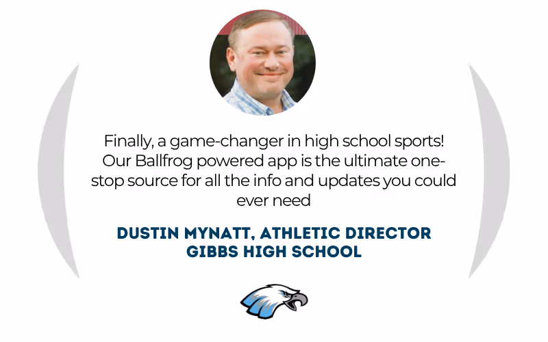 Dustin Mynatt, Athletic Director at Gibbs High School: "Finally, a game-changer in high school sports! Our Ballfrog powered app is the ultimate one-stop source for all the info and updates you could ever need."