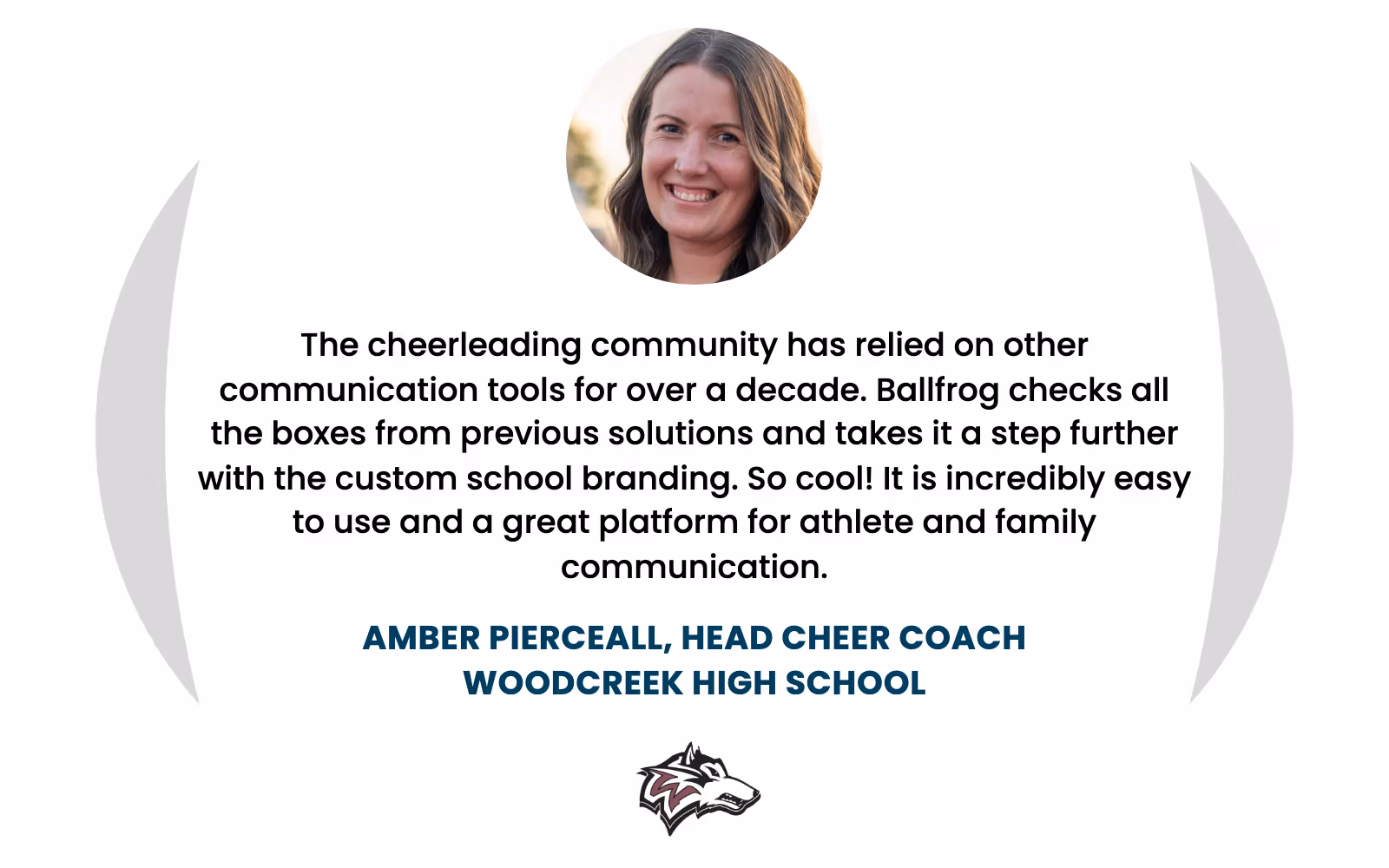 Amber Pierceall, Head Cheer Coach at Woodcreek High School: "The cheerleading community has relied on other communication tools for over a decade. Ballfrog checks all the boxes from previous solutions and takes it a step further with the custom school branding. So cool! It is incredibly easy to use and a great platform for athlete and family communication."