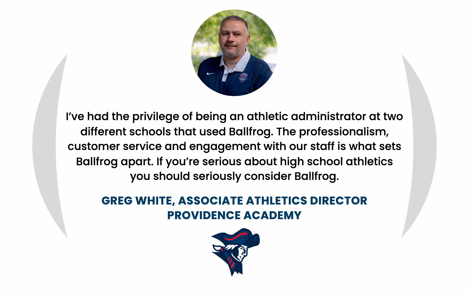 Greg White, Associate Athletics Director at Providence Academy: "I’ve had the privilege of being an athletic administrator at two different schools that used Ballfrog. The professionalism, customer service and engagement with our staff is what sets Ballfrog apart. If you’re serious about high school athletics you should seriously consider Ballfrog."